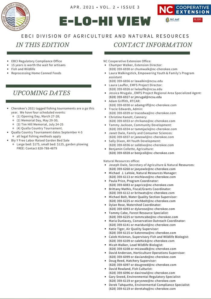 EBCI Regulatory Compliance Office 15 years is worth the wait for artisans Fish and Wildlife Reprocessing Home Canned Foods. Cherokee’s 2021 tagged fishing tournaments are a go this year. We have four scheduled events: (1) Opening Day, March 27-28; (2) Memorial Day, May 29-30; (3) Tim Hill Memorial, July 24-25 (4) Qualla Country Tournament. Qualla Country Tournament dates September 4-5 all legal fishing methods apply Biy Y Free Labor Raised Garden Bed Sale Large bed: $175, small bed: $125, garden plowing FREE: Contact 828-788-4879. N.C. Cooperative Extension Office: Chumper Walker, Extension Director: (828) 359-6930 or chumwalk@nc-cherokee.com Laura Walkingstick, Empowering Youth & Family's Program assistant (828) 359-6856 or lawalkin@ncsu.edu Laura Lauffer, EMFS Project Director: (828) 359-6926 or lwlauffe@ncsu.edu Jessica Mrugala , EMFS Project Regional Area Specialized Agent: (828) 359-6927 or jmrugal@ncsu.edu Adam Griffith, RTCAR: (828) 359-6930 or adamgriff@nc-cherokee.com Tracie Edwards, Admin: (828) 359-6939 or tracedwa@nc-cherokee.com Christine Kanott, Cannery: (828) 359-6933 or chrikano@nc-cherokee.com Tammy Jackson, Community Development: (828) 359-6934 or tammjack@nc-cherokee.com Janet Owle, Family and Consumer Sciences: (828) 359-6937 or janeowl@nc-cherokee.com Sally Dixon, 4H Youth Development: (828) 359-6936 or salldixo@nc-cherokee.com Benjamin Collette, Agriculture: (828) 359-6928 or benjcoll@nc-cherokee.com Natural Resources office: Joseph Owle, Secretary of Agriculture & Natural Resources: (828) 359-6260 or joeyowle@nc-cherokee.com Michael J. LaVoie, Natural Resources Manager: (828) 359-6113 or michlavo@nc-cherokee.com Paula Price, Program Coordinator: (828) 359-6083 or paprice@nc-cherokee.com Brittany Mathis, Fiscal/Grants Coordinator: (828) 359-6112 or britwats@nc-cherokee.com Michael Bolt, Water Quality Section Supervisor: (828) 359-6225 or michbolt@nc-cherokee.com Dylan Rose, Watershed Coordinator: (828) 359-6093 or dylarose@nc-cherokee.com Tommy Cabe, Forest Resource Specialist: (828) 359-6225 or tommcabe@nc-cherokee.com Maria Dunlavey, Conservation Outreach Coordinator: (828) 359-6141 or maridunl@nc-cherokee.com Katie Tiger, Air Quality Supervisor: (828) 359-6115 or katerenw@nc-cherokee.com Caleb Hickman, Supervisory Fish and Wildlife Biologist: (828) 359-6109 or calehick@nc-cherokee.com Micah Walker, Lead Wildlife Biologist: (828) 359-6108 or micawalk@nc-cherokee.com David Anderson, Horticulture Operations Supervisor: (828) 359-6099 or daviande@nc-cherokee.com Doug Reed, Hatchery Supervisor: (828) 359-6097 or dougreed@nc-cherokee.com David Rowland, Fish Culturist: (828) 359-6096 or davirowl@nc-cherokee.com Gary Sneed, Environmental Regulatory Specialist: (828) 359-6119 or garysnee@nc-cherokee.com Derek Tahquette, Environmental Compliance Specialist: (828) 359-6119 or deretahq@nc-cherokee.com