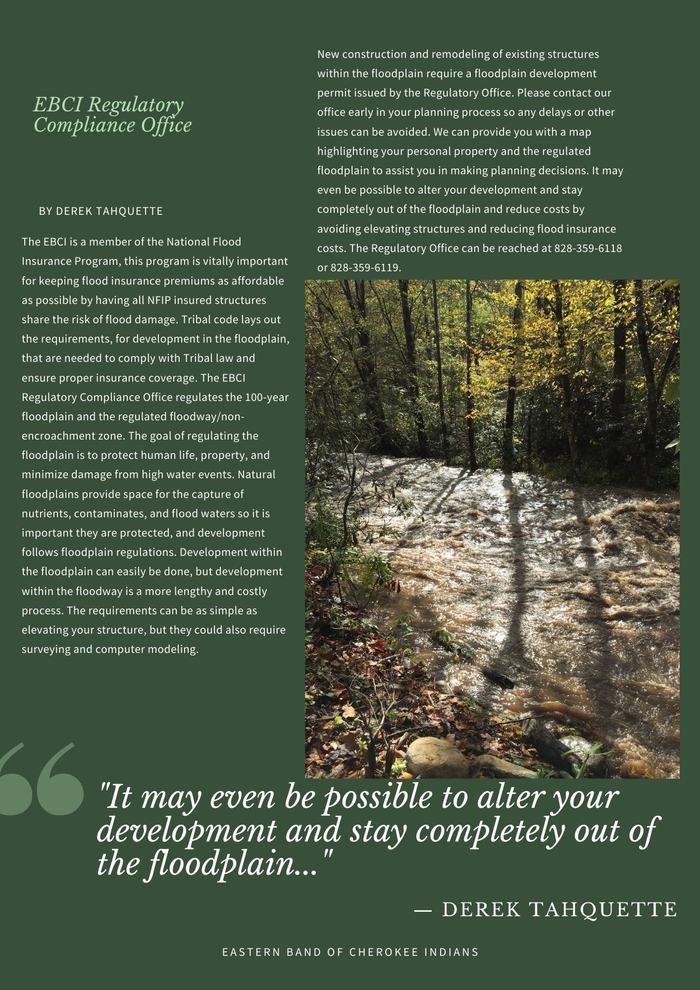 April 2021 Newsletter Derek Tahquette The EBCI is a member of the National Flood Insurance Program, this program is vitally important for keeping flood insurance premiums as affordable as possible by having all NFIP insured structures share the risk of flood damage. Tribal code lays out the requirements, for development in the floodplain, that are needed to comply with Tribal law and ensure proper insurance coverage. The EBCI Regulatory Compliance Office regulates the 100-year floodplain and the regulated floodway/non-encroachment zone. The goal of regulating the floodplain is to protect human life, property, and minimize damage from high water events. Natural floodplains provide space for the capture of nutrients, contaminates, and flood waters so it is important they are protected, and development follows floodplain regulations. Development within the floodplain can easily be done, but development within the floodway is a more lengthy and costly process. The requirements can be as simple as elevating your structure, but they could also require surveying and computer modeling. New construction and remodeling of existing structures within the floodplain require a floodplain development permit issued by the Regulatory Office. Please contact our office early in your planning process so any delays or other issues can be avoided. We can provide you with a map highlighting your personal property and the regulated floodplain to assist you in making planning decisions. It may even be possible to alter your development and stay completely out of the floodplain and reduce costs by avoiding elevating structures and reducing flood insurance costs. The Regulatory Office can be reached at 828-359-6118 or 828-359-6119. 