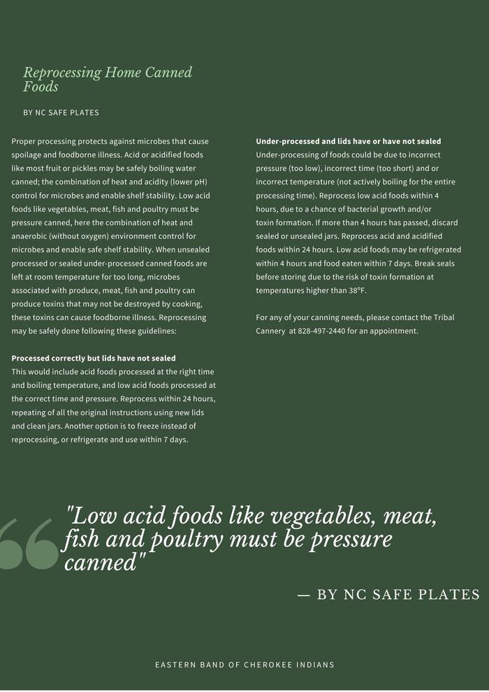 Proper processing protects against microbes that cause spoilage and foodborne illness. Acid or acidified foods like most fruit or pickles may be safely boiling water canned; the combination of heat and acidity (lower pH) control for microbes and enable shelf stability. Low acid foods like vegetables, meat, fish and poultry must be pressure canned, here the combination of heat and anaerobic (without oxygen) environment control for microbes and enable safe shelf stability. When unsealed processed or sealed under-processed canned foods are left at room temperature for too long, microbes associated with produce, meat, fish and poultry can produce toxins that may not be destroyed by cooking, these toxins can cause foodborne illness. Reprocessing may be safely done following these guidelines: Processed correctly but lids have not sealed This would include acid foods processed at the right time and boiling temperature, and low acid foods processed at the correct time and pressure. Reprocess within 24 hours, repeating of all the original instructions using new lids and clean jars. Another option is to freeze instead of reprocessing, or refrigerate and use within 7 days. Under-processed and lids have or have not sealed Under-processing of foods could be due to incorrect pressure (too low), incorrect time (too short) and or incorrect temperature (not actively boiling for the entire processing time). Reprocess low acid foods within 4 hours, due to a chance of bacterial growth and/or toxin formation. If more than 4 hours has passed, discard sealed or unsealed jars. Reprocess acid and acidified foods within 24 hours. Low acid foods may be refrigerated within 4 hours and food eaten within 7 days. Break seals before storing due to the risk of toxin formation at temperatures higher than 38ºF. For any of your canning needs, please contact the Tribal Cannery at 828-497-2440 for an appointment.