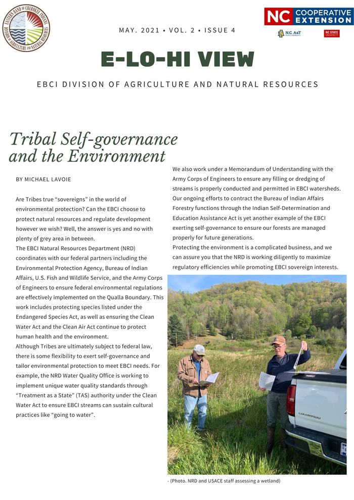 Tribal Self-governance and the Environment Are Tribes true “sovereigns” in the world of environmental protection? Can the EBCI choose to protect natural resources and regulate development however we wish? Well, the answer is yes and no with plenty of grey area in between. The EBCI Natural Resources Department (NRD) coordinates with our federal partners including the Environmental Protection Agency, Bureau of Indian Affairs, U.S. Fish and Wildlife Service, and the Army Corps of Engineers to ensure federal environmental regulations are effectively implemented on the Qualla Boundary. This work includes protecting species listed under the Endangered Species Act, as well as ensuring the Clean Water Act and the Clean Air Act continue to protect human health and the environment. Although Tribes are ultimately subject to federal law, there is some flexibility to exert self-governance and tailor environmental protection to meet EBCI needs. For example, the NRD Water Quality Office is working to implement unique water quality standards through “Treatment as a State” (TAS) authority under the Clean Water Act to ensure EBCI streams can sustain cultural practices like “going to water”. We also work under a Memorandum of Understanding with the Army Corps of Engineers to ensure any filling or dredging of streams is properly conducted and permitted in EBCI watersheds. Our ongoing efforts to contract the Bureau of Indian Affairs Forestry functions through the Indian Self-Determination and Education Assistance Act is yet another example of the EBCI exerting self-governance to ensure our forests are managed properly for future generations. Protecting the environment is a complicated business, and we can assure you that the NRD is working diligently to maximize regulatory efficiencies while promoting EBCI sovereign interests. 