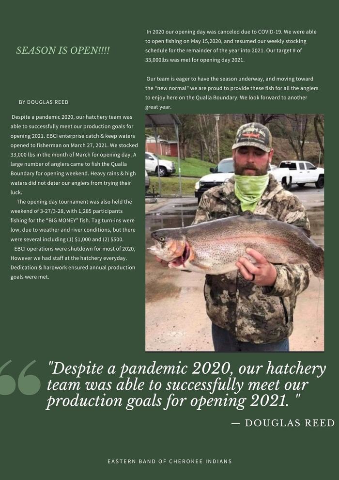  SEASON IS OPEN!!!! Despite a pandemic 2020, our hatchery team was able to successfully meet our production goals for opening 2021. EBCI enterprise catch & keep waters opened to fisherman on March 27, 2021. We stocked 33,000 lbs. in the month of March for opening day. A large number of anglers came to fish the Qualla Boundary for opening weekend. Heavy rains & high waters did not deter our anglers from trying their luck. The opening day tournament was also held the weekend of 3-27/3-28, with 1,285 participants fishing for the “BIG MONEY” fish. Tag turn-ins were low, due to weather and river conditions, but there were several including (1) $1,000 and (2) $500. EBCI operations were shut down for most of 2020, However we had staff at the hatchery every day. Dedication & hard work ensured annual production goals were met. In 2020 our opening day was canceled due to COVID-19. We were able to open fishing on May 15,2020 and resumed our weekly stocking schedule for the remainder of the year into 2021. Our target # of 33,000lbs was met for opening day 2021. Our team is eager to have the season underway and moving toward the “new normal” we are proud to provide these fish for all the anglers to enjoy here on the Qualla Boundary. We look forward to another great year.