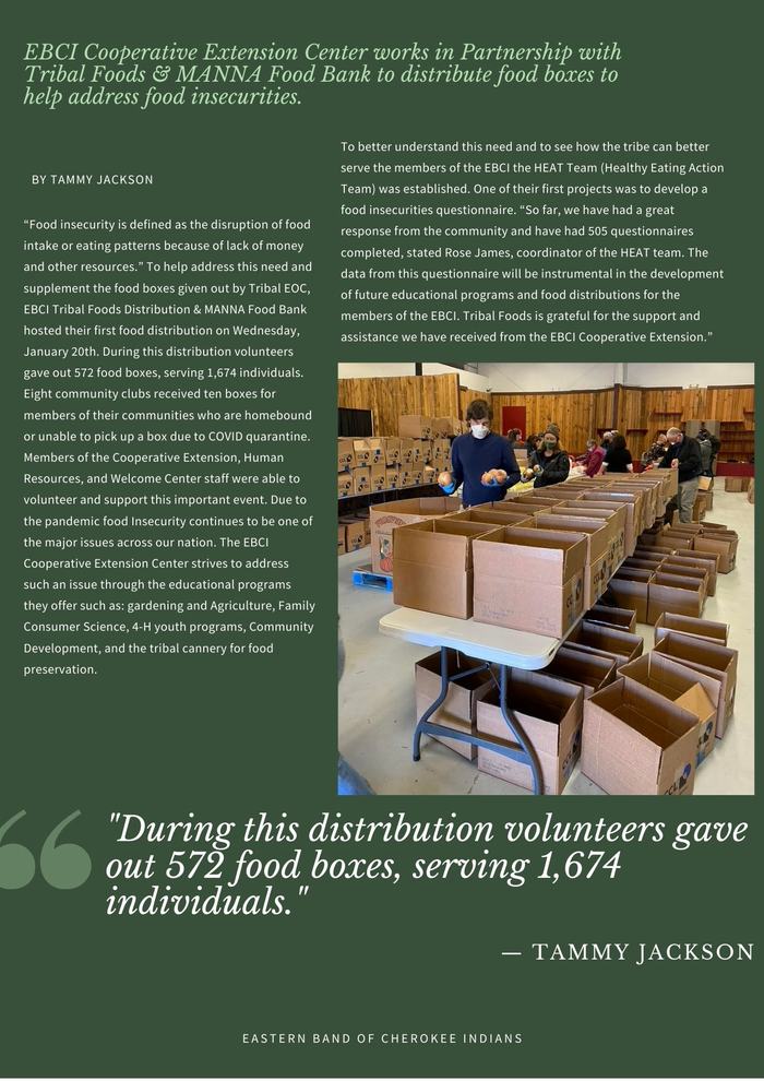 “Food insecurity is defined as the disruption of food intake or eating patterns because of lack of money and other resources.” To help address this need and supplement the food boxes given out by Tribal EOC, EBCI Tribal Foods Distribution & MANNA Food Bank hosted their first food distribution on Wednesday, January 20th. During this distribution volunteers gave out 572 food boxes, serving 1,674 individuals. Eight community clubs received ten boxes for members of their communities who are homebound or unable to pick up a box due to COVID quarantine. Members of the Cooperative Extension, Human Resources, and Welcome Center staff were able to volunteer and support this important event. Due to the pandemic food Insecurity continues to be one of the major issues across our nation. The EBCI Cooperative Extension Center strives to address such an issue through the educational programs they offer such as: gardening and Agriculture, Family Consumer Science, 4-H youth programs, Community Development, and the tribal cannery for food preservation. To better understand this need and to see how the tribe can better serve the members of the EBCI the HEAT Team (Healthy Eating Action Team) was established. One of their first projects was to develop a food insecurities questionnaire. “So far, we have had a great response from the community and have had 505 questionnaires completed, stated Rose James, coordinator of the HEAT team. The data from this questionnaire will be instrumental in the development of future educational programs and food distributions for the members of the EBCI. Tribal Foods is grateful for the support and assistance we have received from the EBCI Cooperative Extension.”