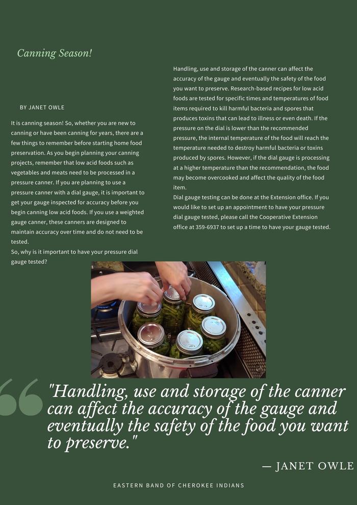 It is canning season! So, whether you are new to canning or have been canning for years, there are a few things to remember before starting home food preservation. As you begin planning your canning projects, remember that low acid foods such as vegetables and meats need to be processed in a pressure canner. If you are planning to use a pressure canner with a dial gauge, it is important to get your gauge inspected for accuracy before you begin canning low acid foods. If you use a weighted gauge canner, these canners are designed to maintain accuracy over time and do not need to be tested.  So, why is it important to have your pressure dial gauge tested?  Handling, use and storage of the canner can affect the accuracy of the gauge and eventually the safety of the food you want to preserve. Research-based recipes for low acid foods are tested for specific times and temperatures of food items required to kill harmful bacteria and spores that produces toxins that can lead to illness or even death. If the pressure on the dial is lower than the recommended pressure, the internal temperature of the food will reach the temperature needed to destroy harmful bacteria or toxins produced by spores. However, if the dial gauge is processing at a higher temperature than the recommendation, the food may become overcooked and affect the quality of the food item.  Dial gauge testing can be done at the Extension office. If you would like to set up an appointment to have your pressure dial gauge tested, please call the Cooperative Extension office at 359-6937 to set up a time to have your gauge tested.