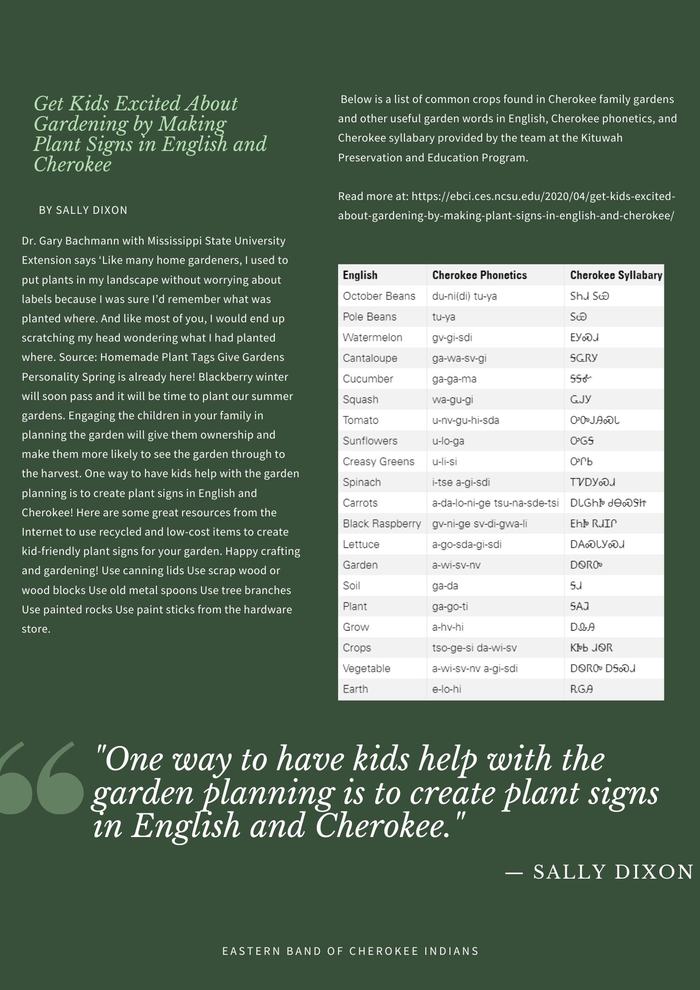 Dr. Gary Bachmann with Mississippi State University Extension says ‘Like many home gardeners, I used to put plants in my landscape without worrying about labels because I was sure I’d remember what was planted where. And like most of you, I would end up scratching my head wondering what I had planted where. Source: Homemade Plant Tags Give Gardens Personality Spring is already here! Blackberry winter will soon pass and it will be time to plant our summer gardens. Engaging the children in your family in planning the garden will give them ownership and make them more likely to see the garden through to the harvest. One way to have kids help with the garden planning is to create plant signs in English and Cherokee! Here are some great resources from the Internet to use recycled and low-cost items to create kid-friendly plant signs for your garden. Happy crafting and gardening! Use canning lids  Use scrap wood or wood blocks Use old metal spoons  Use tree branches Use painted rocks  Use paint sticks from the hardware store Below is a list of common crops found in Cherokee family gardens and other useful garden words in English, Cherokee phonetics, and Cherokee syllabary provided by the team at the Kituwah Preservation and Education Program.  Read more at: https://ebci.ces.ncsu.edu/2020/04/get-kids-excited-about-gardening-by-making-plant-signs-in-english-and-cherokee/