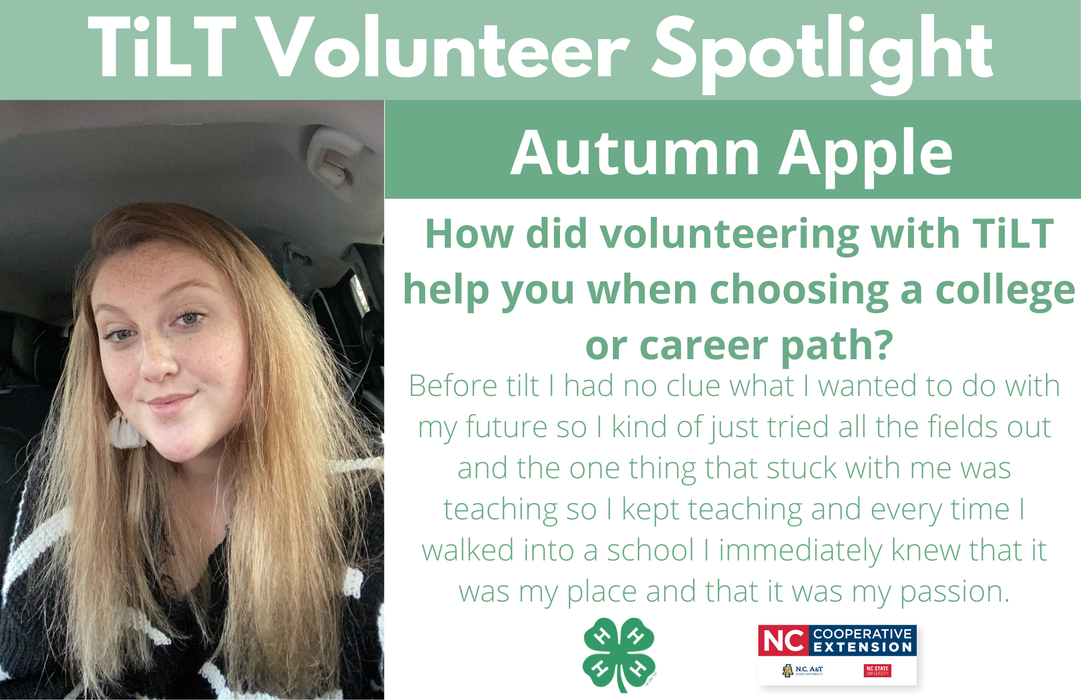 Headshot of Autumn Apple with following text to the right of image. TiLT Volunteer Spotlight. Sydney Blair. How did volunteering with TiLT help you when choosing a college or career path? Before tilt I had no clue what I wanted to do with my future so I kind of just tried all the fields out and the one thing that stuck with me was teaching so I kept teaching and every time I walked into a school I immediately knew that it was my place and that it was my passion.