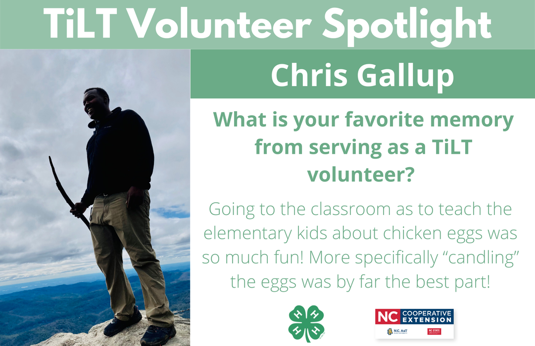Headshot of Chris Gallup with following text to the right of image. TiLT Volunteer Spotlight. Chris Gallup. What is your favorite memory from serving as a TiLT volunteer?  Going to the classroom as to teach the elementary kids about chicken eggs was so much fun! More specifically “candling” the eggs was by far the best part!