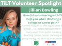 Headshot of Jillian Bowling with following text to the right of image. TiLT Volunteer Spotlight. Jillian Bowling. How did volunteering with TiLT help you when choosing a college or career path? I joined Foodcorps after I graduated high school ... TiLT hel