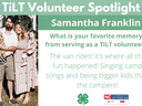 Headshot of Samantha Franklin with following text to the right of image. TiLT Volunteer Spotlight. Samantha Franklin. What is your favorite memory from serving as a TiLT volunteer? The van rides! It’s where all the fun happened! Singing camp songs and bei