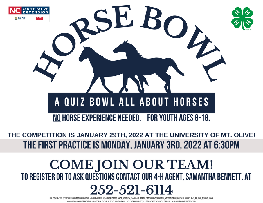 Horse Bowl - A quiz bowl all about horses! No horse experience needed! For youth ages 8-18! The competition is Jan. 29th, 2022 at the University of Mt. Olive! The first practice is Mon. Jan. 3rd, 2022 at 6:30PM! Come join our team!!! To register or to ask questions contact our 4-H agent, Samantha Bennett, at 252-521-6114.