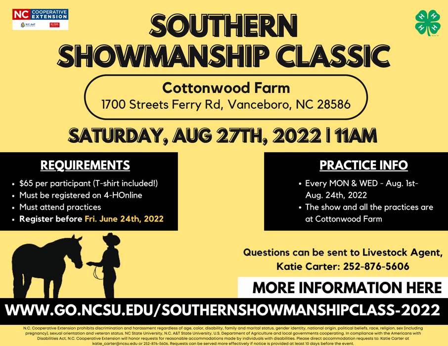 Requirements $65 per participant (T-shirt included!) Must be registered on 4-HOnline Must attend practices Register before June 24th, 2022 Practice Info Every MON & WED, August 1st through August 24th, 2022 All practices are at Cottonwood Farm: 1700 Streets Ferry Rd, Vanceboro, NC 28586 Show Info The show will be held at Cottonwood Farm (1700 Streets Ferry Rd, Vanceboro, NC 28586) on Saturday, Aug 27th, 2022 at 11AM! Questions Contact our Jones County Livestock Agent, Katie Carter, at katie_carter@ncsu.edu or 252-876-5606