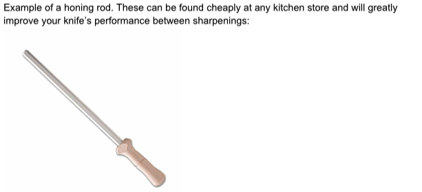 A honing rod. These can be found cheaply at any kitchen store and will greatly improve your knife's performance between sharpenings.