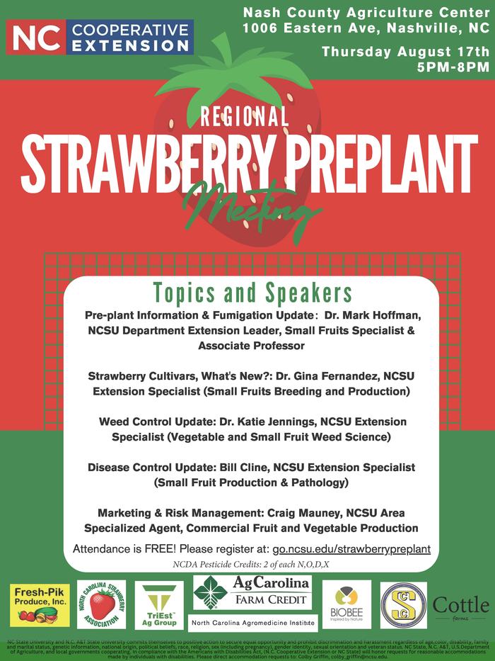 Topics and Speakers Pre-plant Information & Fumigation Update: Dr. Mark Hoffman, NCSU Department Extension Leader, Small Fruits Specialist & Associate Professor Strawberry Cultivars, What's New?: Dr. Gina Fernandez, NCSU Extension Specialist (Small Fruits Breeding and Production) Weed Control Update: Dr. Katie Jennings, NCSU Extension Specialist (Vegetable and Small Fruit Weed Science) Disease Control Update: Bill Cline, NCSU Extension Specialist (Small Fruit Production & Pathology) Marketing & Risk Management: Craig Mauney, NCSU Area Specialized Agent, Commercial Fruit and Vegetable Production