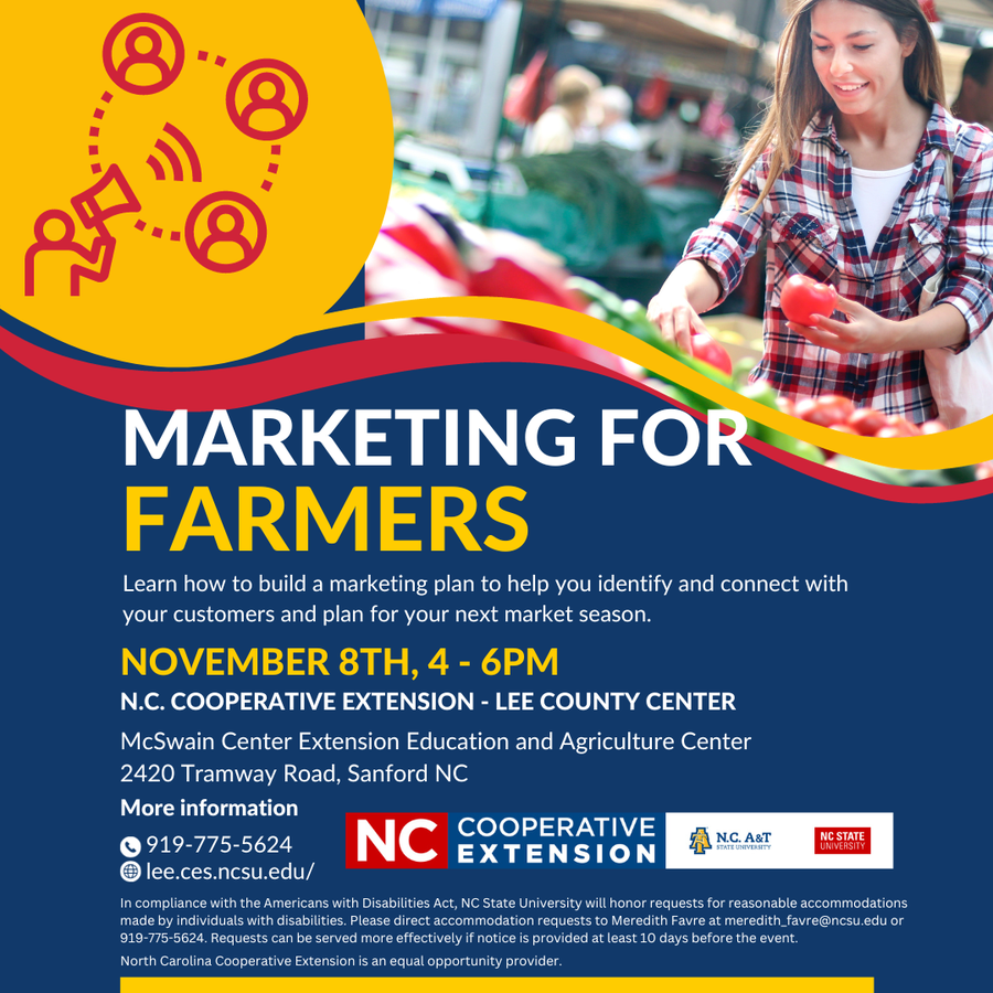 This workshop, "Marketing for Farmers," is designed to help current and aspiring farmers learn how to build a marketing plan to help identify and connect with customers and plan for next market season. This workshop will be hosted on November 8th from 4-6pm at the North Carolina Cooperative Extension - Lee County Center located at 2420 Tramway Road, Sanford NC. You can call our number at 919-775-5624 and ask for Meredith Favre or email her at meredith_favre@ncsu.edu for more information.