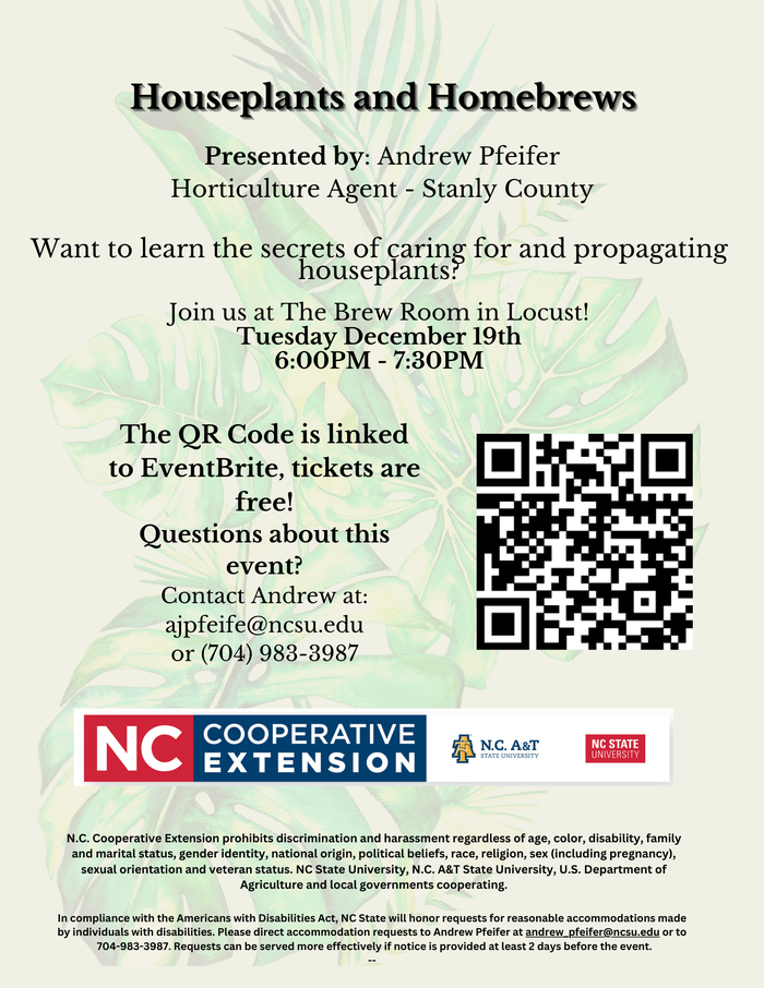 Houseplants and Homebrews,Presented by: Andrew Pfeifer Horticulture Agent - Stanly CountyWant to learn the secrets of caring for and propagating houseplants? Join us at The Brew Room in Locust! Tuesday December 19th 6:00PM - 7:30PMThe QR Code is linked to EventBrite, tickets are free! Questions about this event? Contact Andrew at: ajpfeife@ncsu.edu or (704) 983-3987N.C. Cooperative Extension prohibits discrimination and harassment regardless of age, color, disability, family and marital status, gender identity, national origin, political beliefs, race, religion, sex (including pregnancy), sexual orientation and veteran status. NC State University, N.C. A&T State University, U.S. Department of Agriculture and local governments cooperating.,In compliance with the Americans with Disabilities Act, NC State will honor requests for reasonable accommodations made by individuals with disabilities. Please direct accommodation requests to Andrew Pfeifer at andrew_pfeifer@ncsu.edu or to 704-983-3987. Requests can be served more effectively if notice is provided at least 2 days before the event. --