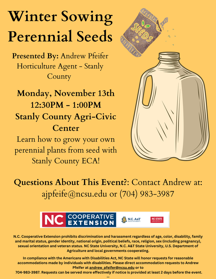 Winter Sowing Perennial Seeds, Presented By: Andrew Pfeifer Horticulture Agent - Stanly County,Monday, November 13th 12:30PM - 1:00PM Stanly County Agri-Civic Center, Learn how to grow your own perennial plants from seed with Stanly County ECA! Questions About This Event?: Contact Andrew at: ajpfeife@ncsu.edu or (704) 983-3987