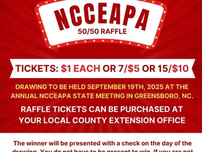NCCEAPA 50/50 RAFFLE. TICKETS: $1 EACH, 7/$5, and 15/$10. DRAWING TO BE HELD SEPTEMBER 19th, 2025 AT THE ANNUAL NCCEAPA STATE MEETING IN ASHEVILLE, NC. RAFFLE TICKETS CAN BE PURCHASED AT YOUR LOCAL COUNTY EXTENSION OFFICE. The winner will be presented wit