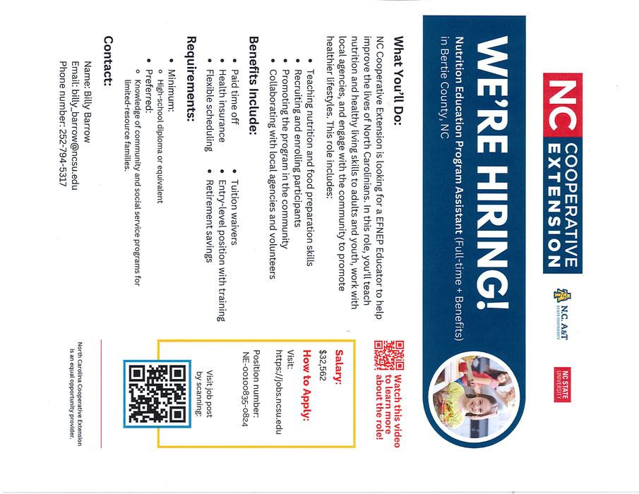 "N.C. Cooperative Extension is looking for a EFNEP Educator to help improve the lives of North Carolinians. In this role, you'll teach nutrition and healthy living skills to adults and youth, work with local agencies, and engage with the community to promote healthier lifestyles. This role includes: • Teaching nutrition and food preparation skills • Recruiting and enrolling participants I • Promoting the program in the community • Collaborating with local agencies and volunteers Benefits Include:" "• Paid time off • Health insurance • Flexible scheduling Requirements: • Minimum:" "• Tuition waivers • Entry-level position with training • Retirement savings" "o High-school diploma or equivalent • Preferred: o Knowledge of community and social service programs for limited-resource families. Contact: Name: Billy Barrow Email: billy_barrow@ncsu.edu Phone number: 252-794-5317"