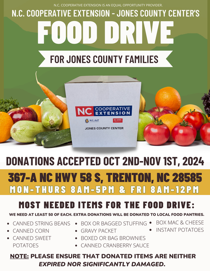 N.C. Cooperative Extension - Jones County Center's Food Drive for Jones County Families. Donations accepted Oct 2nd-Nov 1st, 2024. 367A NC Hwy 58 S, Trenton, NC 28585 MON-THURS 8AM-5PM & FRI 8AM-12PM. Most needed items for the food drive: we need at least 50 of each. extra donations will be donated to local food pantries: canned string beans, canned corn, canned sweet potatoes, box or bagged stuffing, gravy packet, boxed or bag brownies, canned cranberry sauce, box mac & cheese, and instant potatoes. note: please ensure that donated items are neither expired nor significantly damaged.
