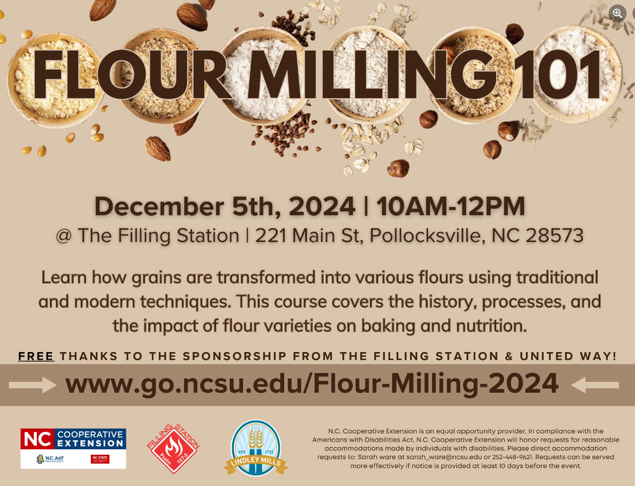 FLOUR MILLING 101 December 5th, 2024 | 10AM-12PM @ The Filling Station | 221 Main St, Pollocksville, NC 28573 Learn how grains are transformed into various flours using traditional and modern techniques. This course covers the history, processes, and the impact of flour varieties on baking and nutrition. FREE thanks to the sponsorship from The Filling Station & United Way! www.go.ncsu.edu/Flour-Milling-2024 N.C. Cooperative Extension | NC State | N.C. A&T | Lindley Mills N.C. Cooperative Extension is an equal opportunity provider. In compliance with the Americans with Disabilities Act, N.C. Cooperative Extension will honor requests for reasonable accommodations made by individuals with disabilities. Please direct accommodation requests to Sarah Ware at sarah_ware@ncsu.edu or 252-448-9621. Requests can be served more effectively if notice is provided at least 10 days before the event.