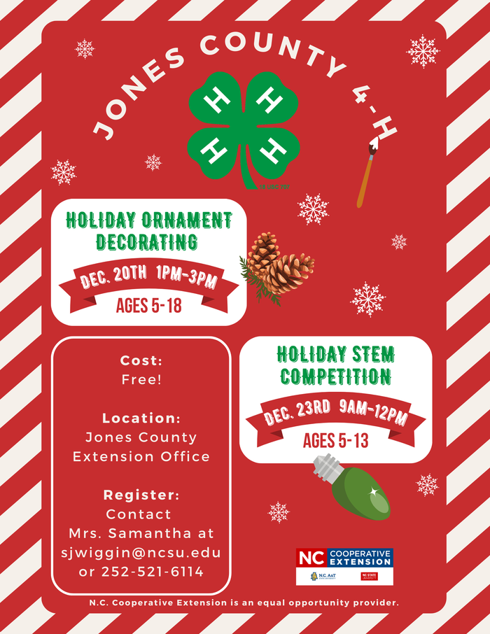 Jones county 4-h. Holiday ornament decorating on december 20th 1pm-3pm for ages 5-18. Holiday STEM competition on december 23rd 9am-12pm for ages 5-13. Cost is free. Location is at Jones County Extension office, 367 nc hwy 58 s, unit a, trenton, nc 28585. Register by contacting Mrs. Samantha at sjwiggin@ncsu.edu or 252-521-6114