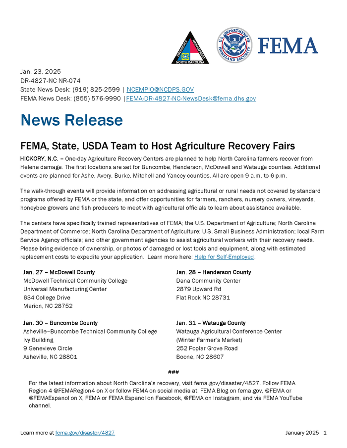 Jan. 23, 2025 DR-4827-NC NR-074 State News Desk: (919) 825-2599 | NCEMPIO@NCDPS.GOV FEMA News Desk: (855) 576-9990 |FEMA-DR-4827-NC-NewsDesk@fema.dhs.gov Learn more at fema.gov/disaster/4827 January 2025 1 News Release FEMA, State, USDA Team to Host Agriculture Recovery Fairs HICKORY, N.C. – One-day Agriculture Recovery Centers are planned to help North Carolina farmers recover from Helene damage. The first locations are set for Buncombe, Henderson, McDowell and Watauga counties. Additional events are planned for Ashe, Avery, Burke, Mitchell and Yancey counties. All are open 9 a.m. to 6 p.m. The walk-through events will provide information on addressing agricultural or rural needs not covered by standard programs offered by FEMA or the state, and offer opportunities for farmers, ranchers, nursery owners, vineyards, honeybee growers and fish producers to meet with agricultural officials to learn about assistance available. The centers have specifically trained representatives of FEMA; the U.S. Department of Agriculture; North Carolina Department of Commerce; North Carolina Department of Agriculture; U.S. Small Business Administration; local Farm Service Agency officials; and other government agencies to assist agricultural workers with their recovery needs. Please bring evidence of ownership, or photos of damaged or lost tools and equipment, along with estimated replacement costs to expedite your application. Learn more here: Help for Self-Employed. Jan. 27 – McDowell County McDowell Technical Community College Universal Manufacturing Center 634 College Drive Marion, NC 28752 Jan. 28 – Henderson County Dana Community Center 2879 Upward Rd Flat Rock NC 28731 Jan. 30 – Buncombe County Asheville–Buncombe Technical Community College Ivy Building 9 Genevieve Circle Asheville, NC 28801 Jan. 31 – Watauga County Watauga Agricultural Conference Center (Winter Farmer’s Market) 252 Poplar Grove Road Boone, NC 28607 ### For the latest information about North Carolina’s recovery, visit fema.gov/disaster/4827. Follow FEMA Region 4 @FEMARegion4 on X or follow FEMA on social media at: FEMA Blog on fema.gov, @FEMA or @FEMAEspanol on X, FEMA or FEMA Espanol on Facebook, @FEMA on Instagram, and via FEMA YouTube channel.