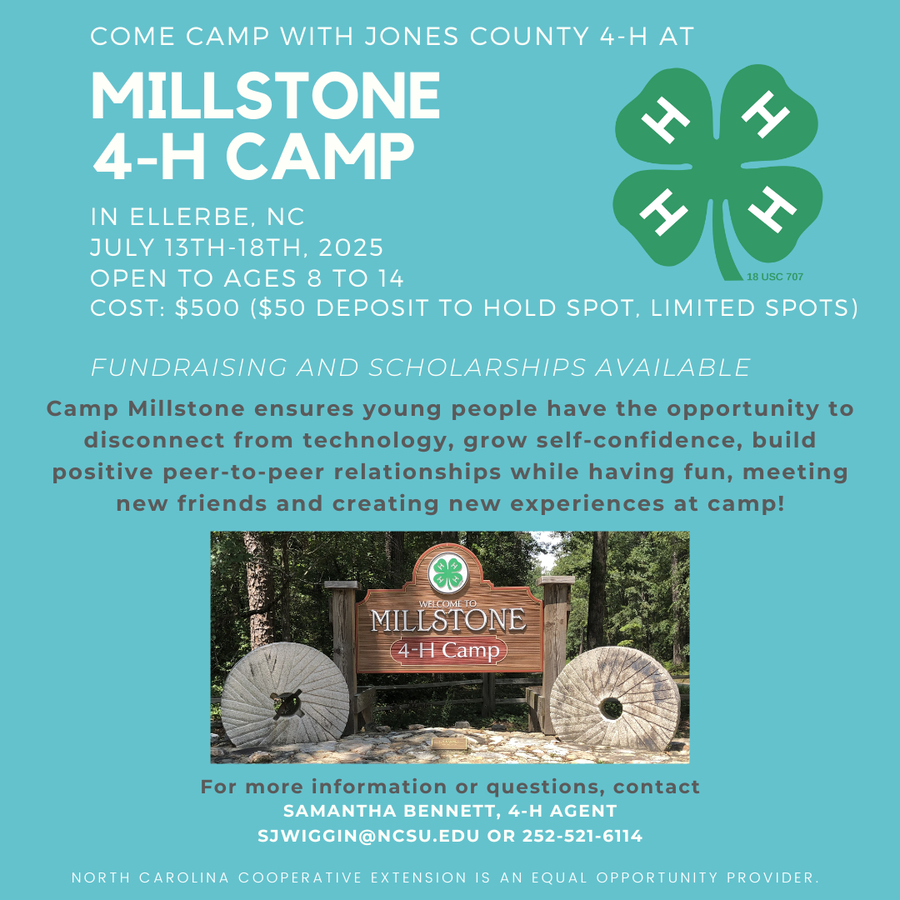 COME CAMP WITH JONES COUNTY 4-H AT MILLSTONE 4-H CAMP IN ELLERBE, NC JULY 13TH-18TH, 2025 OPEN TO AGES 8 TO 14 18 USC 707 COST: $500 ($50 DEPOSIT TO HOLD SPOT, LIMITED SPOTS) FUNDRAISING AND SCHOLARSHIPS AVAILABLE Camp Millstone ensures young people have the opportunity to disconnect from technology, grow self-confidence, build positive peer-to-peer relationships while having fun, meeting new friends and creating new experiences at camp! WEECOMEI MILLSTONE 4-H Camp For more information or questions, contact SAMANTHA BENNETT, 4-H AGENT SWIGGIN@NCSU.EDU OR 252-521-6114 NORTH CAROLINA COOPERATIVE EXTENSION IS AN EQUAL OPPORTUNITY PROVIDER.