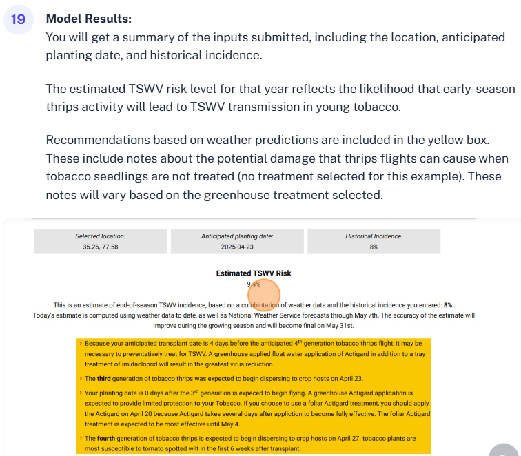 You will get a summary of the inputs submitted, including the location, anticipated planting date, and historical incidence. The estimated TSWV risk level for that year reflects the likelihood that early-season thrips activity will lead to TSWV transmission in young tobacco, Recommendations based on weather predictions are included in the yellow box. These include notes about the potential damage that thrips flights can cause when tobacco seedlings are not treated (no treatment selected for this example). These notes will vary based on the greenhouse treatment selected.