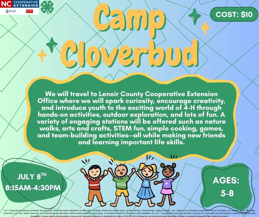 Camp Cloverbud COST: $10 We will travel to Lenoir County Cooperative Extension Office where we will spark curiosity, encourage creativity, and introduce youth to the exciting world of 4-H through hands-on activities, outdoor exploration, and lots ot fun. A write of engagine te sEM fun, simpled aking, g nature and team-building activities-all while making new triends and learning important life skills. JULY 8™ 8:15AM-4:30PM AGES: 5-8