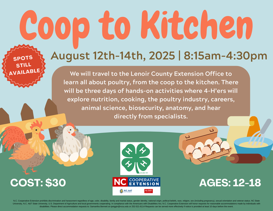 Coop to Kitchen August 12th-14th, 2025 | 8:15am-4:30pm SPOTS STILL AVAILABLE We will travel to the Lenoir County Extension Office to learn all about poultry, from the coop to the kitchen. There will be three days of hands-on activities where 4-H'ers will explore nutrition, cooking, the poultry industry, careers, animal science, biosecurity, anatomy, and hear directly from specialists. COST: $30 18 Use 707 NC A NG. A8T COOPERATIVE EXTENSION NC STATE AGES: 12-18