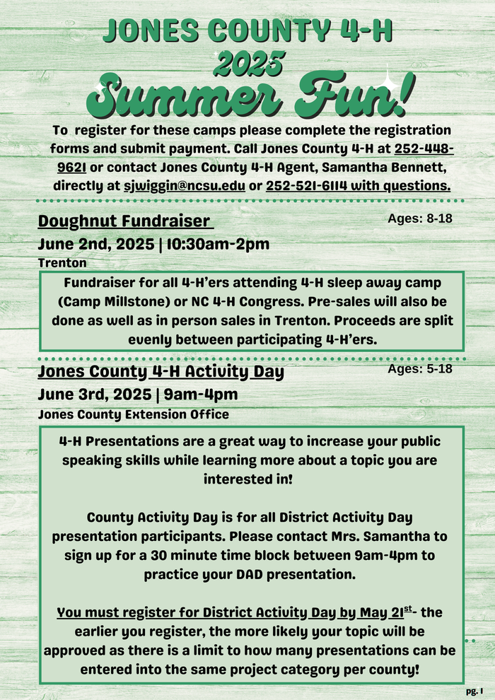 JONES COUNTY 4-H 2025 Summer Fun! To register for these camps please complete the registration forms and submit payment. Call Jones County 4-H at 252-448-9621 or contact Jones County 4-H Agent, Samantha Bennett, directly at swiggin@ncsu.edu or 252-521-6114 with questions. Doughnut Fundraiser June 2nd, 2025 | 10:30am-2pm Trenton Ages: 8-18 Fundraiser for all 4-H'ers attending 4-H sleep away camp (Camp Millstone) or NC 4-H Congress. Pre-sales will also be done as well as in person sales in Trenton. Proceeds are split evenly between participating 4-H'ers. Jones County 4-H Activity Day Ages: 5-18 June 3rd, 2025 | 9am-4pm Jones County Extension Office 4-H Presentations are a great way to increase your public speaking skills while learning more about a topic you are interested in! County Activity Day is for all District Activity Day presentation participants. Please contact Mrs. Samantha to sign up for a 30 minute time block between 9am-4pm to practice your DAD presentation. You must register for District Activity Day by May 21st. the earlier you register, the more likely your topic will be approved as there is a limit to how many presentations can be entered into the same project category per county!