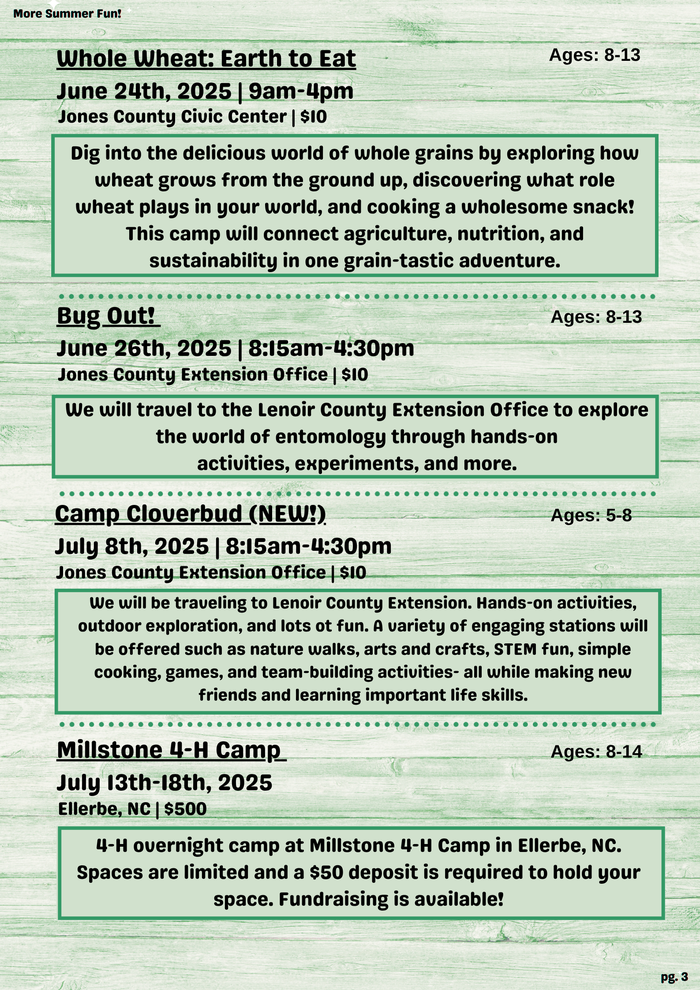 More Summer Fun! Whole Wheat: Earth to Eat Ages: 8-13 June 24th, 2025 | 9am-4pm Jones County Civic Center | $10 Dig into the delicious world of whole grains by exploring how wheat grows from the ground up, discovering what role wheat plays in your world, and cooking a wholesome snack! This camp will connect agriculture, nutrition, and sustainability in one grain-tastic adventure. Bug Out! Ages: 8-13 June 26th, 2025 | 8:15am-4:30pm Jones County Extension Office | $10 We will travel to the Lenoir County Extension Office to explore the world of entomology through hands-on activities, experiments, and more. Camp Cloverbud (NEW!). Ages: 5-8 July 8th, 2025 | 8:15am-4:30pm Jones County Extension Office | $10 We will be traveling to Lenoir County Extension. Hands-on activities, outdoor exploration, and lots ot fun. A variety of engaging stations will be offered such as nature walks, arts and crafts, STEM fun, simple cooking, games, and team-building activities- all while making new friends and learning important life skills. Millstone 4-H Camp Ages: 8-14 July 13th-18th, 2025 Ellerbe, NC | $500 4-H overnight camp at Millstone 4-H Camp in Ellerbe, NC. Spaces are limited and a $50 deposit is required to hold your space. Fundraising is available! pg. 3