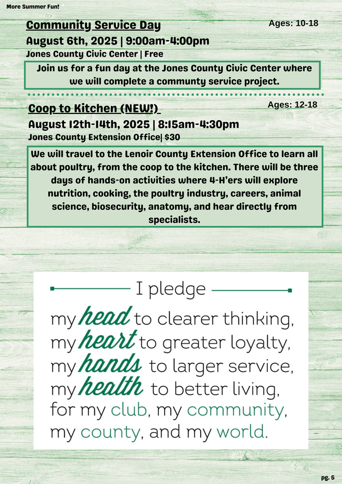 More Summer Fun! Community Service Day Ages: 10-18 August 6th, 2025 | 9:00am-4:00pm Jones County Civic Center | Free Join us for a fun day at the Jones County Civic Center where we will complete a communty service project. Coop to Kitchen (NEW!)_ Ages: 12-18 August 12th-14th, 2025 | 8:15am- 4:30pm Jones County Extension Office| $30 We will travel to the Lenoir County Extension Office to learn all about poultry, from the coop to the kitchen. There will be three days of hands-on activities where 4-H'ers will explore nutrition, cooking, the poultry industry, careers, animal science, biosecurity, anatomy, and hear directly from specialists. I pledge my head to clearer thinking. my heart to greater loyalty, my hands to larger service, my health to better living, for my club, my community, my county, and my world. pg. 5