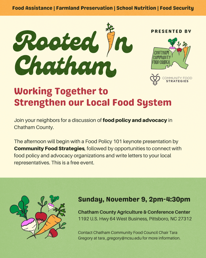 Sunday, November 9 2:00-4:30pm. Free event at the Chatham County Ag & Conference Center. Food Policy 101 presentation from Community Food Strategies and Carolina Farm Stewardship Association followed by an open discussion around farmland preservation, food insecurity, and child nutrition/farm-to-school. End the event with networking and finding ways to support and take action on these food system topics.