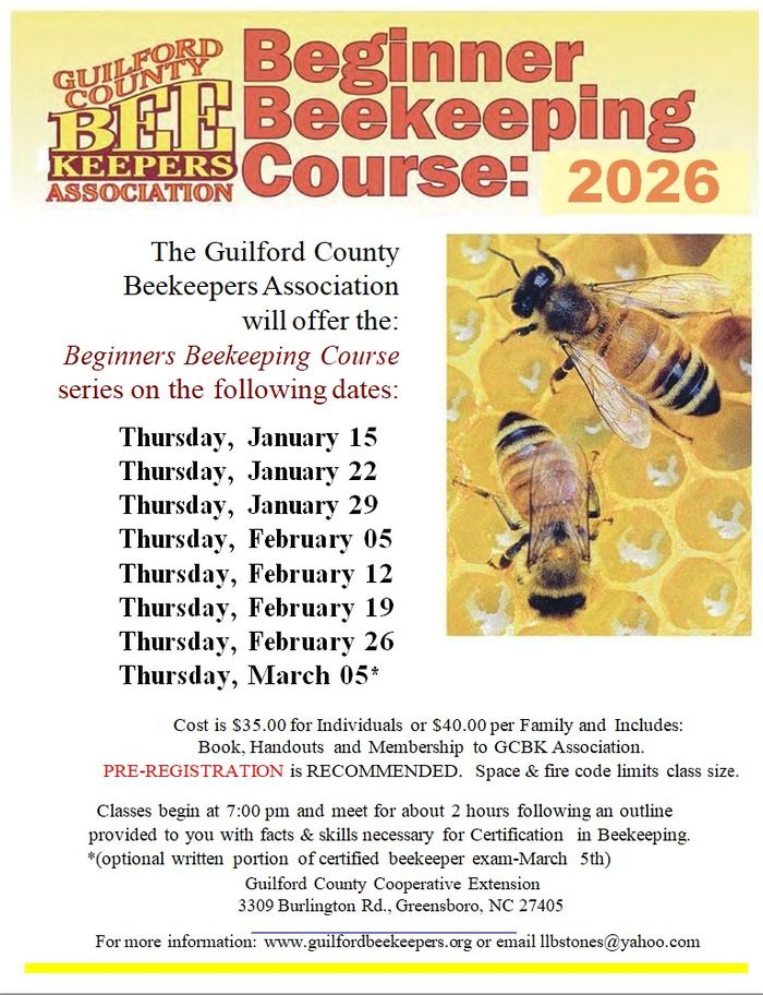 The Guilford County Beekeepers Association will offer the: Beginners Beekeeping Course series on the following dates: Thursday, January 15 Thursday, January 22 Thursday, January 29 Thursday, February 5 Thursday, February 12 Thursday, February 19 Thursday, February 26 Thursday, March 5* Cost is $35.00 for Individuals or $40.00 per Family and Includes: Book, Handouts and Membership to GCBK Association. PRE-REGISTRATION is RECOMMENDED. Space & fire code limits class size. Classes begin at 7:00 pm and meet for about 2 hours following an outline provided to you with facts & skills necessary for Certification in Beekeeping. N.C. Cooperative Extension, Guilford County Center 3309 Burlington Rd., Greensboro, NC 27405 For more information: Visit Guilford Beekeepers or contact Stoney Berry at llbstones@yahoo.com.