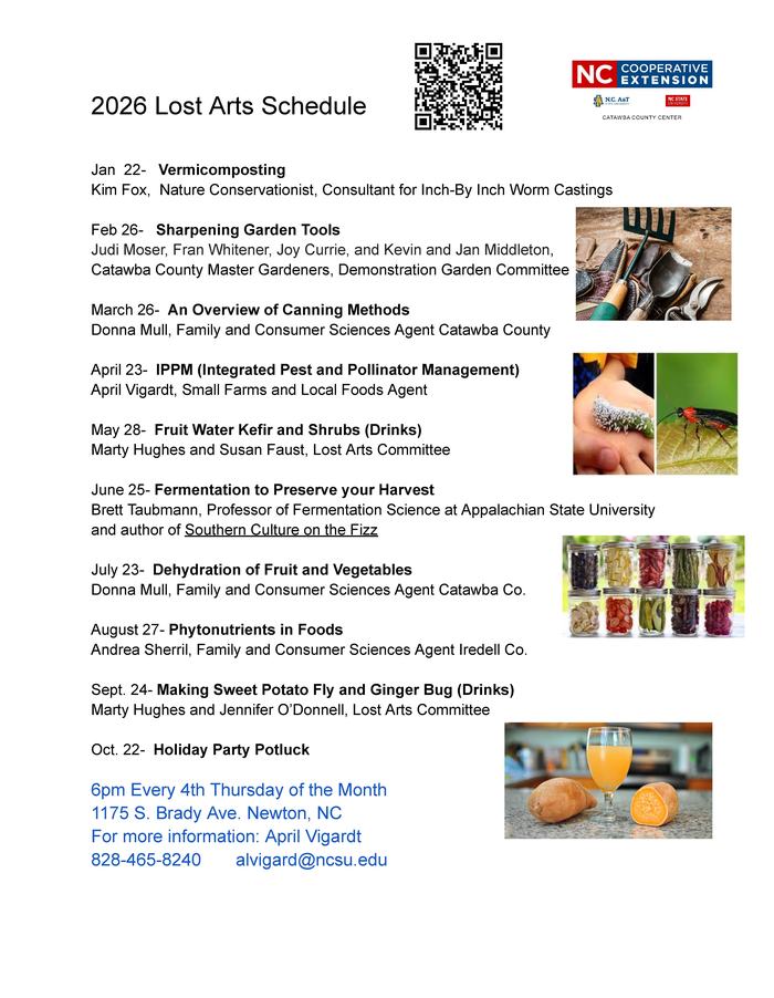 2026 Lost Arts Schedule Jan 22- Vermicomposting Kim Fox, Nature Conservationist, Consultant for Inch-By Inch Worm Castings Feb 26- Sharpening Garden Tools Judi Moser, Fran Whitener, Joy Currie, and Kevin and Jan Middleton, Catawba County Master Gardeners, Demonstration Garden Committee March 26- An Overview of Canning Methods Donna Mull, Family and Consumer Sciences Agent Catawba County April 23- IPPM (Integrated Pest and Pollinator Management) April Vigardt, Small Farms and Local Foods Agent May 28- Fruit Water Kefir and Shrubs (Drinks) Marty Hughes and Susan Faust, Lost Arts Committee June 25- Fermentation to Preserve your Harvest Brett Taubmann, Professor of Fermentation Science at Appalachian State University and author of Southern Culture on the Fizz July 23- Dehydration of Fruit and Vegetables Donna Mull, Family and Consumer Sciences Agent Catawba Co. August 27- Phytonutrients in Foods Andrea Sherril, Family and Consumer Sciences Agent Iredell Co. Sept. 24- Making Sweet Potato Fly and Ginger Bug (Drinks) Marty Hughes and Jennifer O’Donnell, Lost Arts Committee Oct. 22- Holiday Party Potluck 6pm Every 4th Thursday of the Month 1175 S. Brady Ave. Newton, NC For more information: April Vigardt 828-465-8240 alvigard@ncsu.edu 