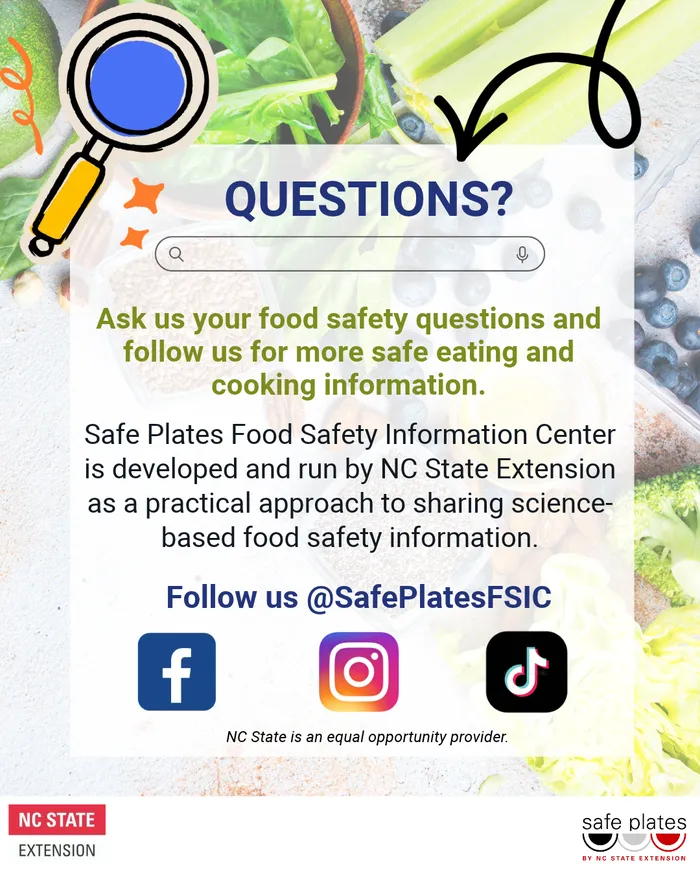 Questions? Ask us your food safety questions and follow us for more safe eating and cooking information. Safe Plates Food Safety Information Center is developed and run by NC State Extension as a practical approach to sharing science-based food safety inf